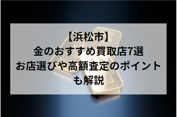 【浜松市】金のおすすめ買取店7選！お店選びや高額査定のポイントも解説
